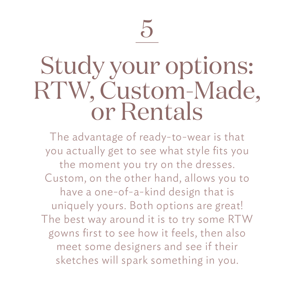 Study your options: RTW, Custom-Made, or Rentals The advantage of ready-to-wear is that you actually get to see what style fits you the moment you try on the dresses. Custom, on the other hand, allows you to have a one-of-a-kind design that is uniquely yours. Both options are great! The best way around it is to try some RTW gowns first to see how it feels, then also meet some designers and see if their sketches will spark something in you.