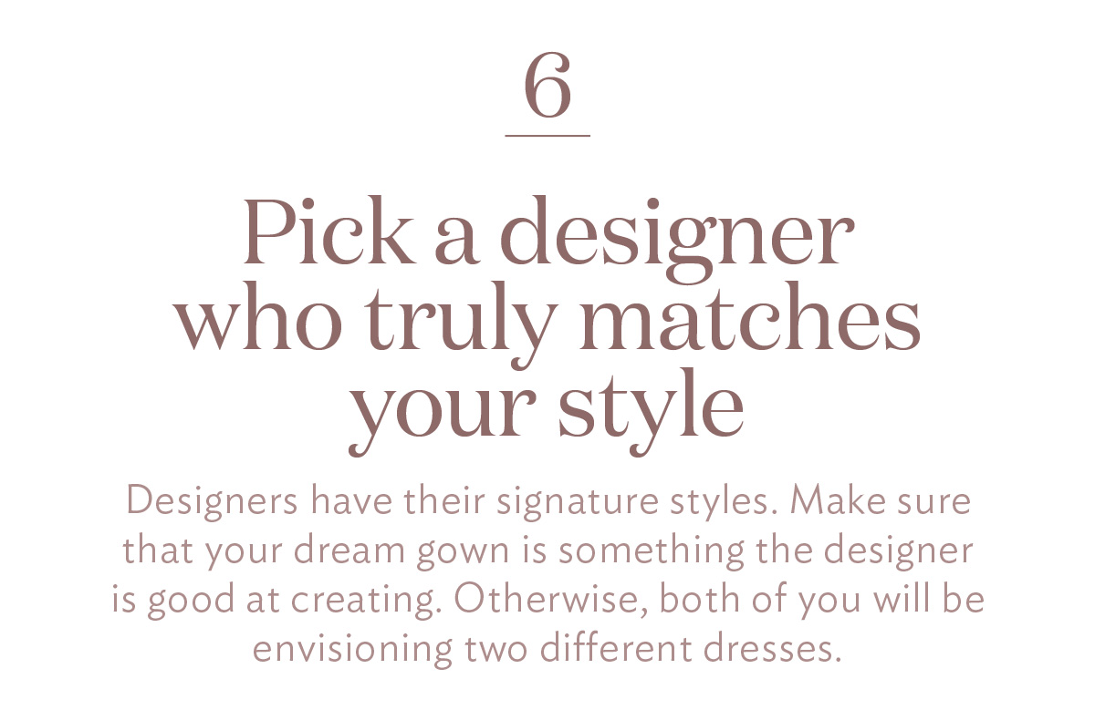 Pick a designer who truly matches your style Designers have their signature styles. Make sure that your dream gown is something the designer is good at creating. Otherwise, both of you will be envisioning two different dresses.