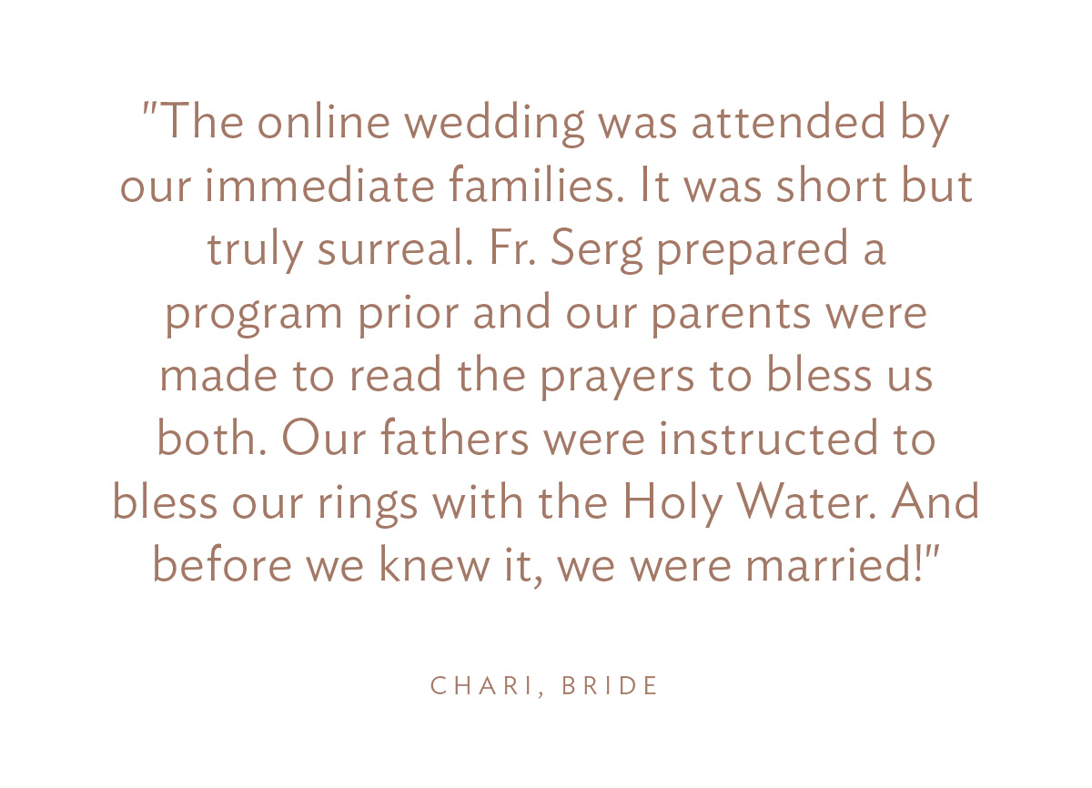 "The online wedding was attended by our immediate families. It was short but truly surreal. Fr. Serg prepared a program prior and our parents were made to read the prayers to bless us both. Our fathers were instructed to bless our rings with the Holy Water. And before we knew it, we were married!"