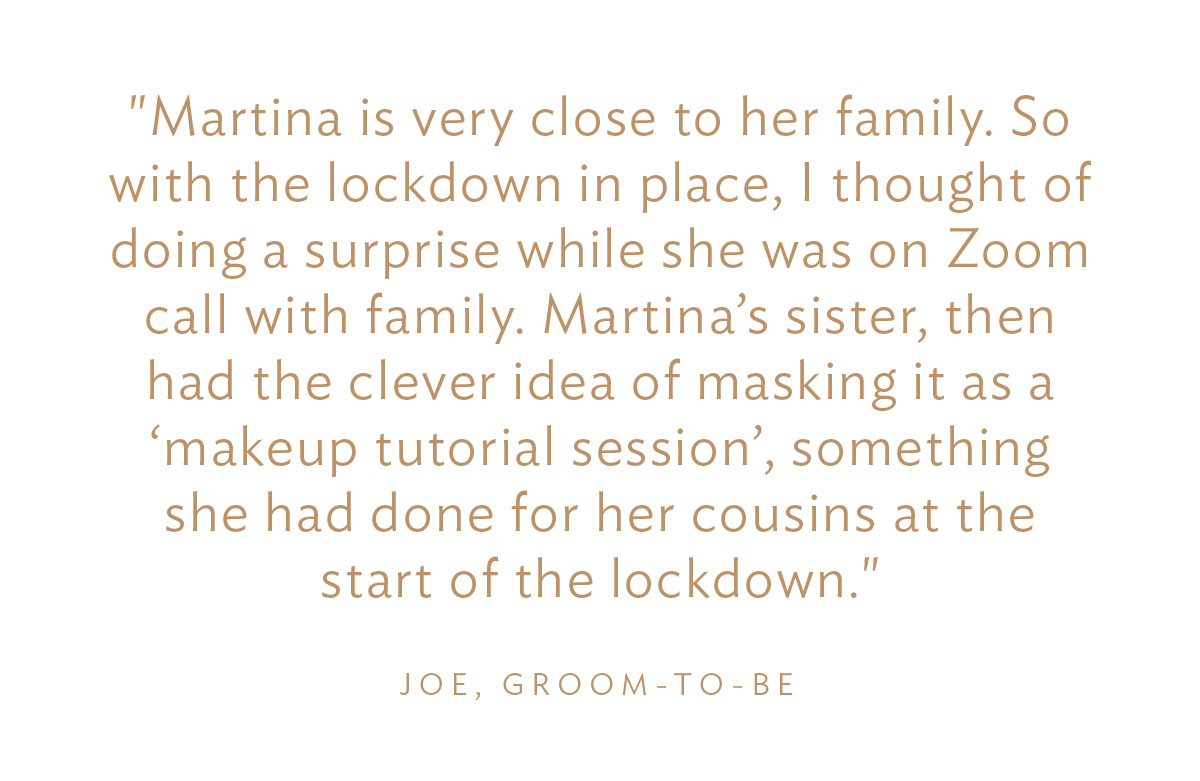 "Martina is very close to her family. So with the lockdown in place, I thought of doing a surprise while she was on Zoom call with family. Martina’s sister, then had the clever idea of masking it as a ‘makeup tutorial session’, something she had done for her cousins at the start of the lockdown." Joe, Groom-to-Be