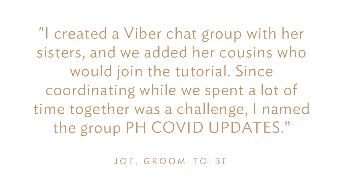 "I created a Viber chat group with her sisters, and we added her cousins who would join the tutorial. Since coordinating while we spent a lot of time together was a challenge, I named the group PH COVID UPDATES, disguising it as COVID updates." Joe, Groom-to-Be
