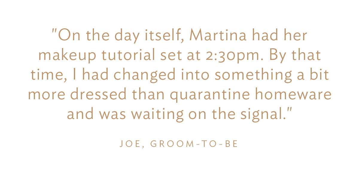 "On the day itself, Martina had her makeup tutorial set at 2:30pm. By that time, I had changed into something a bit more dressed than quarantine homeware and was waiting on the signal." Joe, Groom-to-Be