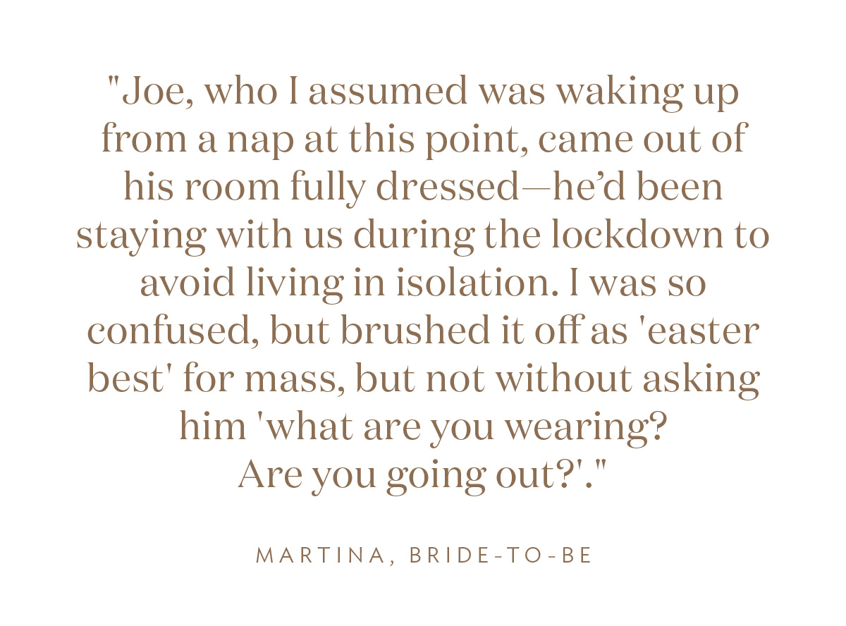 "Joe, who I assumed was waking up from a nap at this point, came out of his room fully dressed—he’d been staying with us during the lockdown to avoid living in isolation. I was so confused, but brushed it off as 'easter best' for mass, but not without asking him 'what are you wearing? Are you going out?'." Martina, Bride-to-Be