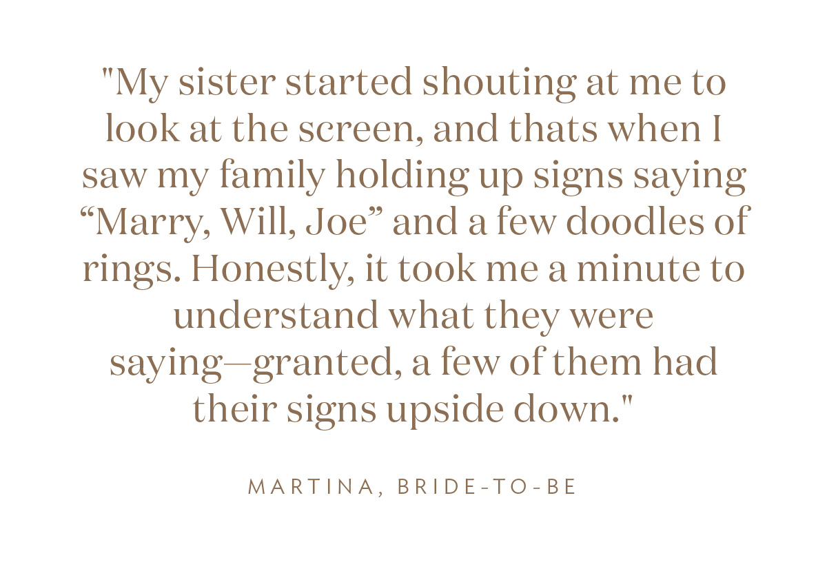 My sister started shouting at me to look at the screen, and thats when I saw my family holding up signs saying “Marry, Will, Joe” and a few doodles of rings. Honestly, it took me a minute to understand what they were saying—granted, a few of them had their signs upside down." Martina, Bride-to-Be