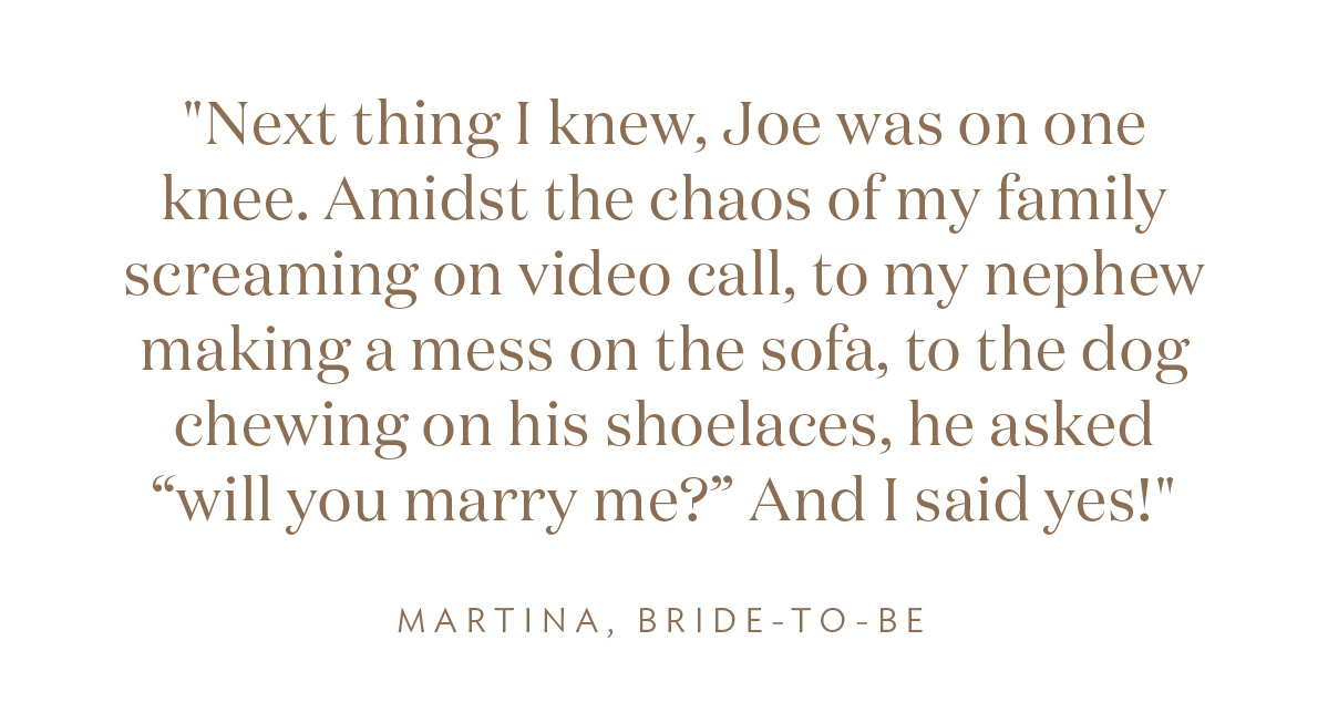 "Next thing I knew, Joe was on one knee. Amidst the chaos of my family screaming on video call, to my nephew making a mess on the sofa, to the dogs chewing on his shoelaces, he asked “will you marry me?” And I said yes!" Martina, Bride-to-Be