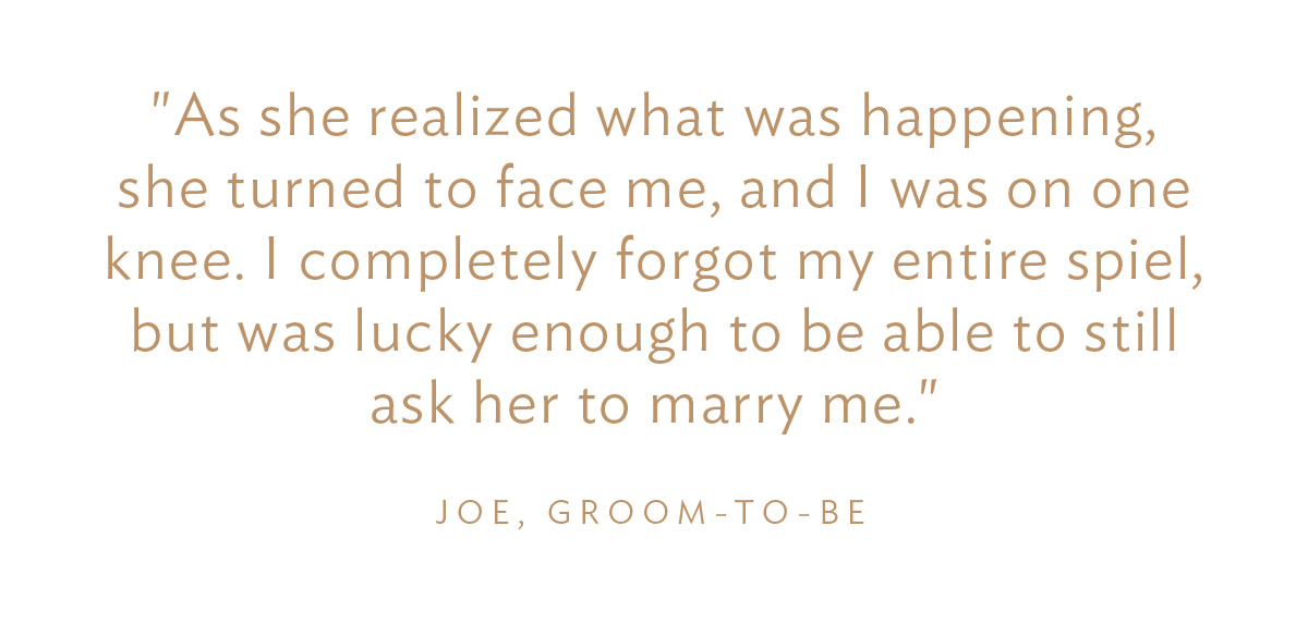"As she realized what was happening, she turned to face me, and I was on one knee. I completely forget my entire spiel, but was lucky enough to be able to still ask her to marry me." Joe, Groom-to-Be