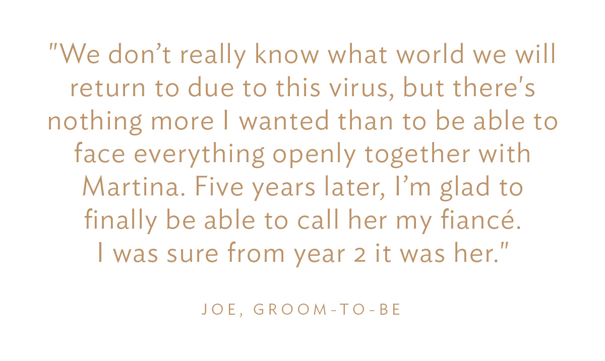 "We don’t really know what world we will return to due to this virus, but there's nothing more I wanted than to be able to face everything openly together with Martina. Five years later, I’m glad to finally be able to call her my fiancé. I was sure from year 2 it was her." Joe, Groom-to-Be