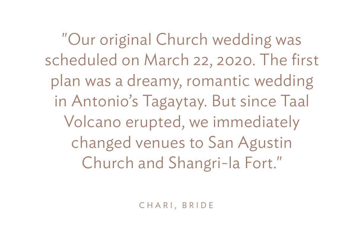 "Our original Church wedding was scheduled on March 22, 2020. The first plan was a dreamy, romantic wedding in Antonio’s Tagaytay. But since Taal Volcano erupted, we immediately changed venues to San Agustin Church and Shangri-la Fort."