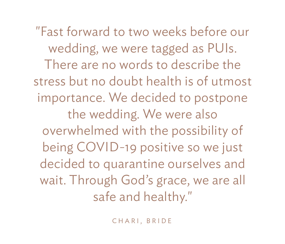 "Fast forward to two weeks before our wedding, we were tagged as PUIs. There are no words to describe the stress but no doubt health is of utmost importance. We decided to postpone the wedding. We were also overwhelmed with the possibility of being COVID-19 positive so we just decided to quarantine ourselves and wait. Through God’s grace, we are all safe and healthy."