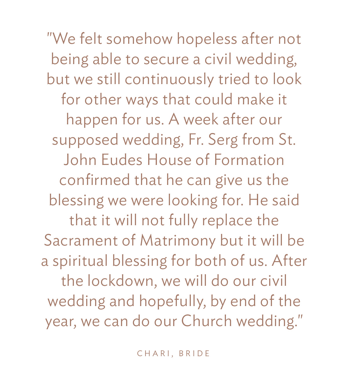 "We felt somehow hopeless after not being able to secure a civil wedding, but we still continuously tried to look for other ways that could make it happen for us. A week after our supposed wedding, Fr. Serg confirmed that he can give us the blessing we were looking for. He said that it will not fully replace the Sacrament of Matrimony but it will be a spiritual blessing for both of us. After the lockdown, we will do our civil wedding and hopefully, by end of the year, we can do our Church wedding."