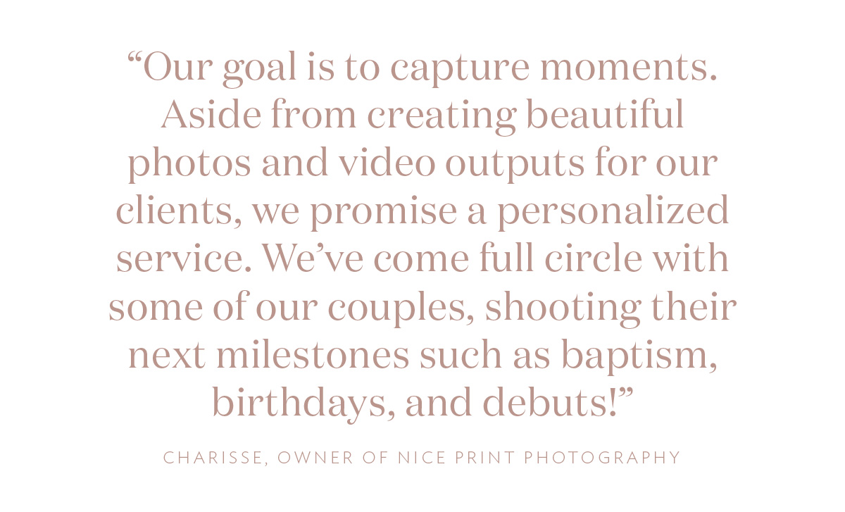 “Our goal is to capture moments. Aside from creating beautiful photos and video outputs for our clients, we promise a personalized service. We’ve come full circle with some of our couples, shooting their next milestones such as baptism, birthdays, and debuts!” Charisse, Owner of Nice Print Photography