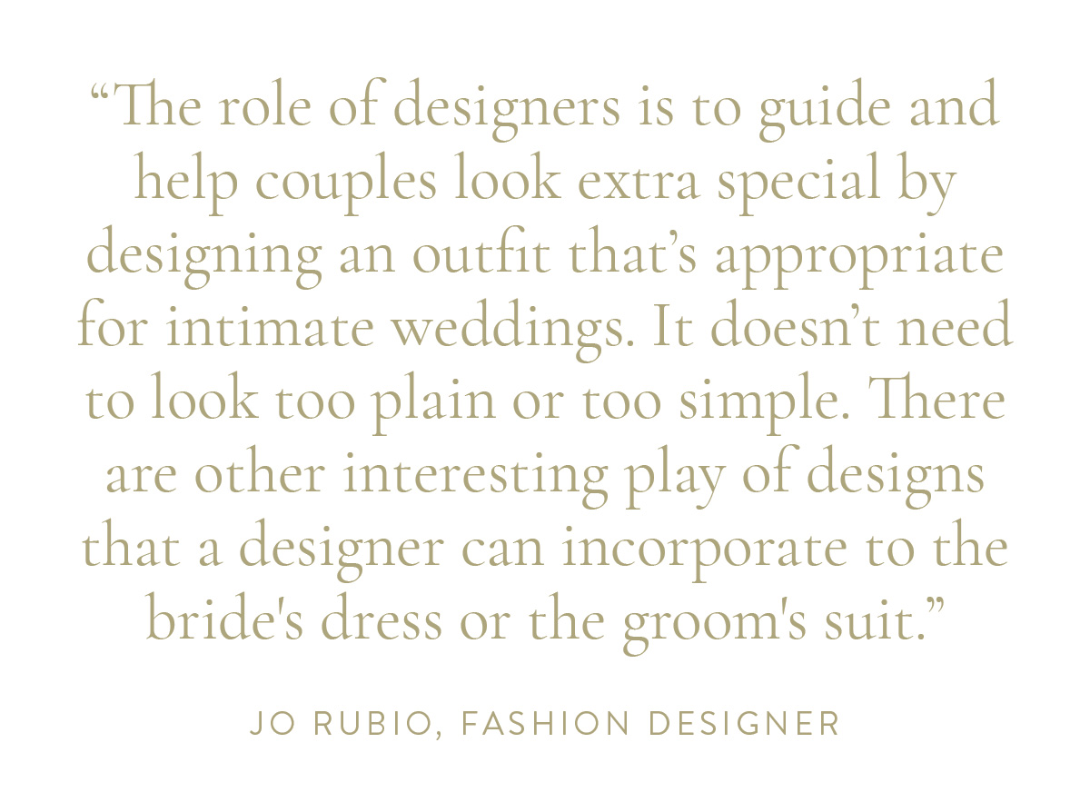 “The role of designers is to guide and help couples look extra special by designing an outfit that’s appropriate for intimate weddings. It doesn’t need to look too plain or too simple. There are other interesting play of designs that a designer can incorporate to the bride's dress or the groom's suit.” -Jo Rubio, Fashion Designer