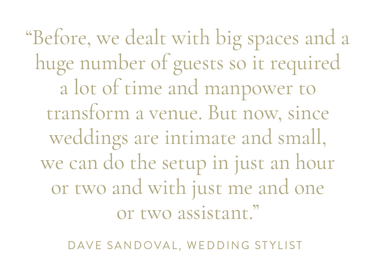 Before, we dealt with big spaces and a huge number of guests so it required a lot of time and manpower to transform a venue. But now, since weddings are intimate and small, we can do the setup in just an hour or two and with just me and one or two assistant.” -Dave Sandoval, Wedding Stylist