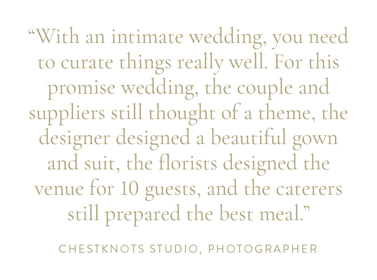 “With an intimate wedding, you need to curate things really well. For this promise wedding, the couple and suppliers still thought of a theme, the designer designed a beautiful gown and suit, the florists designed the venue for 10 guests, and the caterers still prepared the best meal.” - Chestknots Studio, Photographer