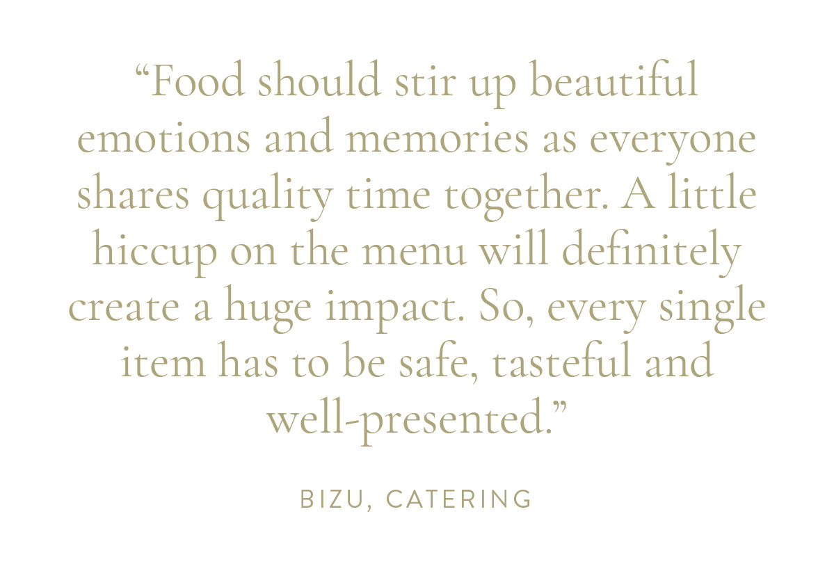 “Food should stir up beautiful emotions and memories as everyone shares quality time together. A little hiccup on the menu will definitely create a huge impact. So, every single item has to be safe, tasteful and well-presented.” Bizu, Catering