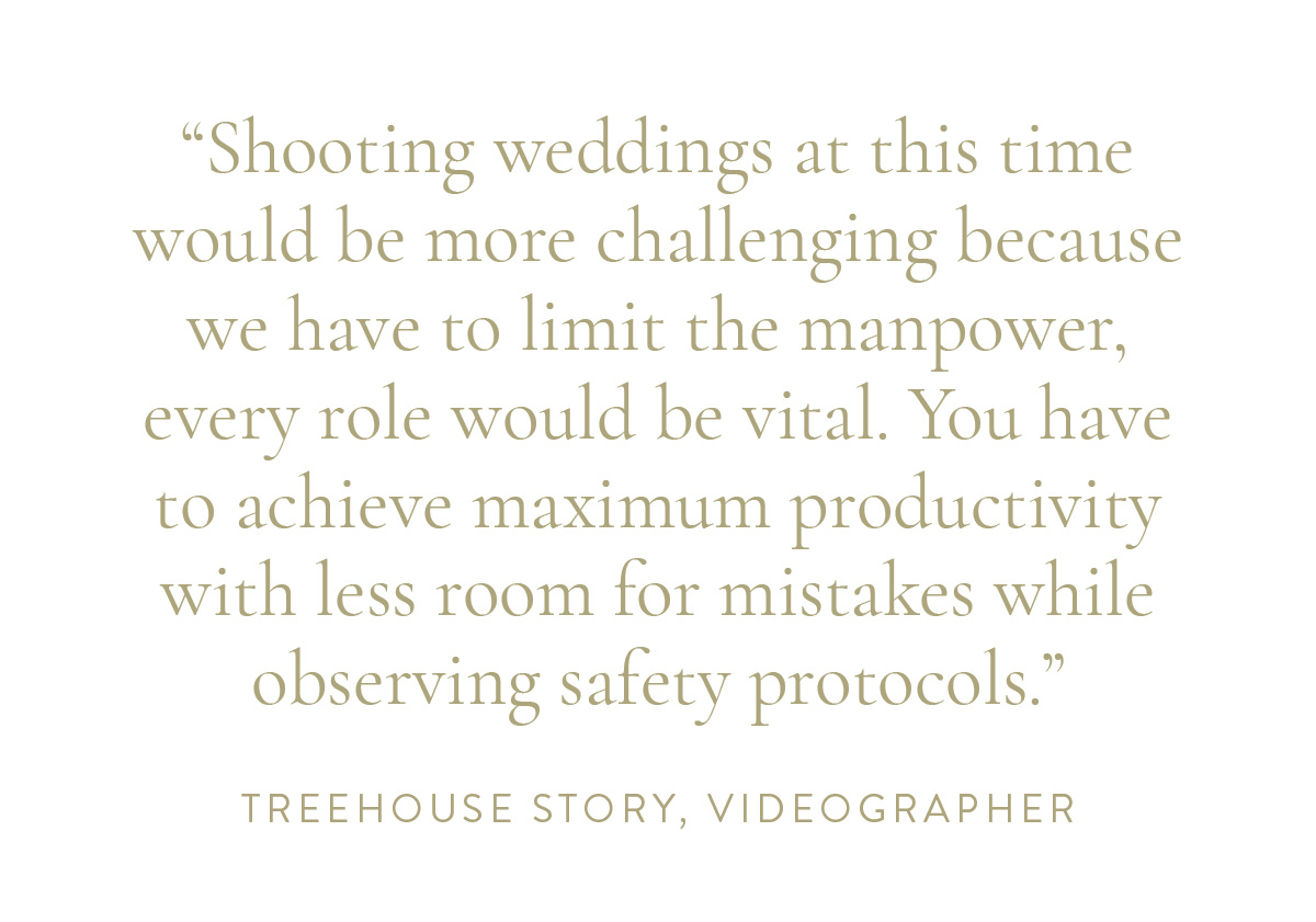 “Shooting weddings at this time would be more challenging because we have to limit the manpower, every role would be vital. You have to achieve maximum productivity with less room for mistakes while observing safety protocol.” -Treehouse Story, Videographer