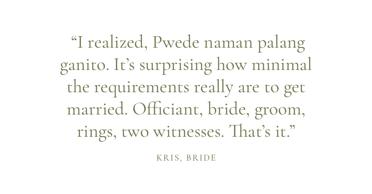 “I realized, Pwede naman palang ganito. It’s surprising how minimal the requirements really are to get married. Officiant, bride, groom, rings, two witnesses. That’s it.”  – Kris, bride
