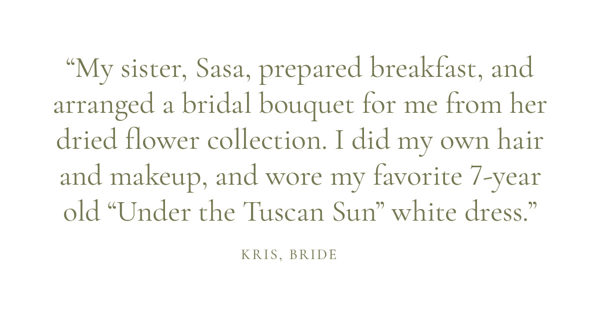 “My sister, Sasa, prepared breakfast, and arranged a bridal bouquet for me from her dried flower collection. I did my own hair and makeup, and wore my favorite 7-year old “Under the Tuscan Sun” white dress.” – Kris, bride