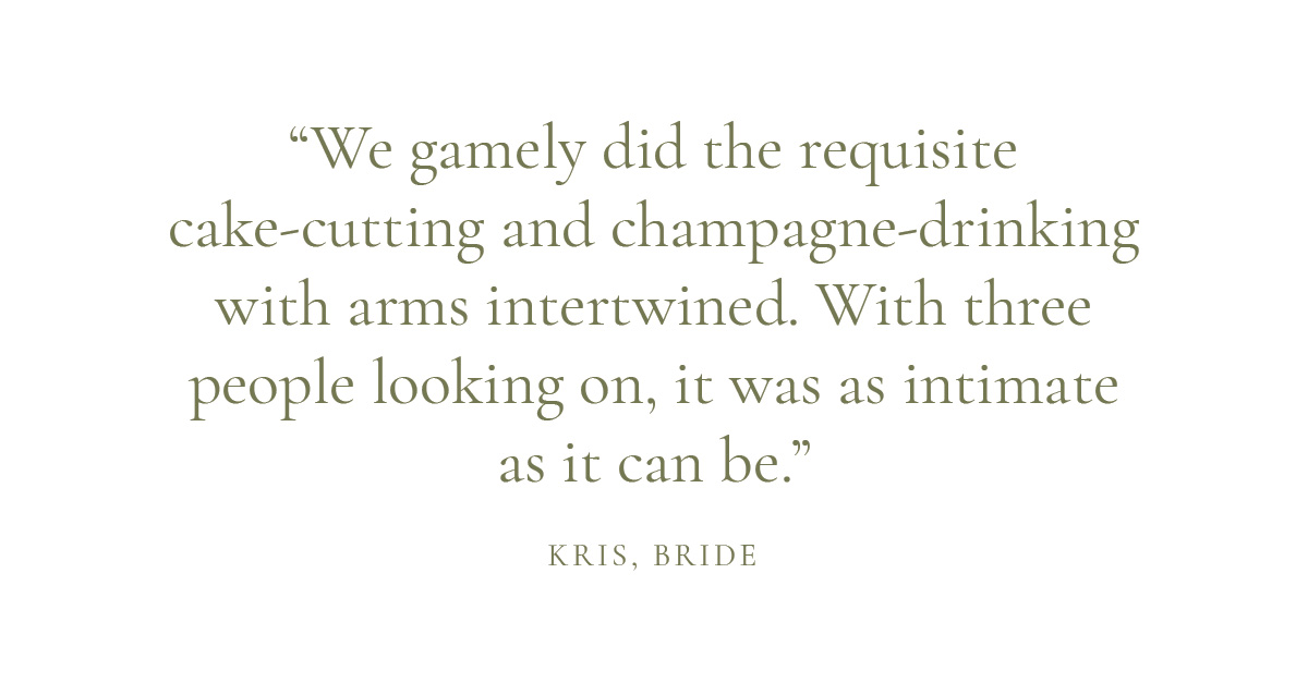 "We gamely did the requisite cake-cutting and champagne-drinking with arms intertwined. With three people looking on, it was as intimate as it can be." - Kris, bride