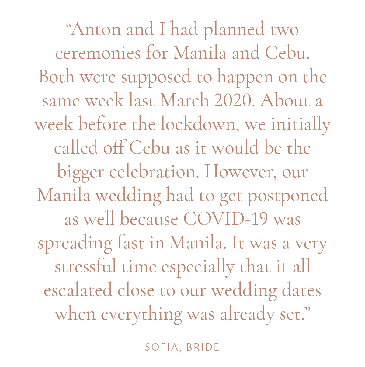 "Anton and I had planned two ceremonies for Manila and Cebu. Both were supposed to happen on the same week last March 2020. About a week before the lockdown, we initially called off Cebu as it would be the bigger celebration. However, our Manila wedding had to get postponed as well because COVID-19 was spreading fast in Manila. It was a very stressful time especially that it all escalated close to our wedding dates when everything was already set." -Sofia, Bride