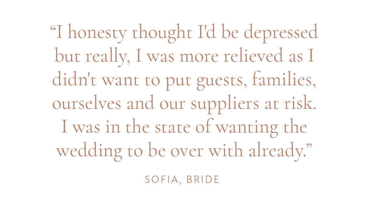 "I honesty thought I'd be depressed but really, I was more relieved as I didn't want to put guests, families, ourselves and our suppliers at risk. I was in the state of wanting the wedding to be over with already." -Sofia, Bride
