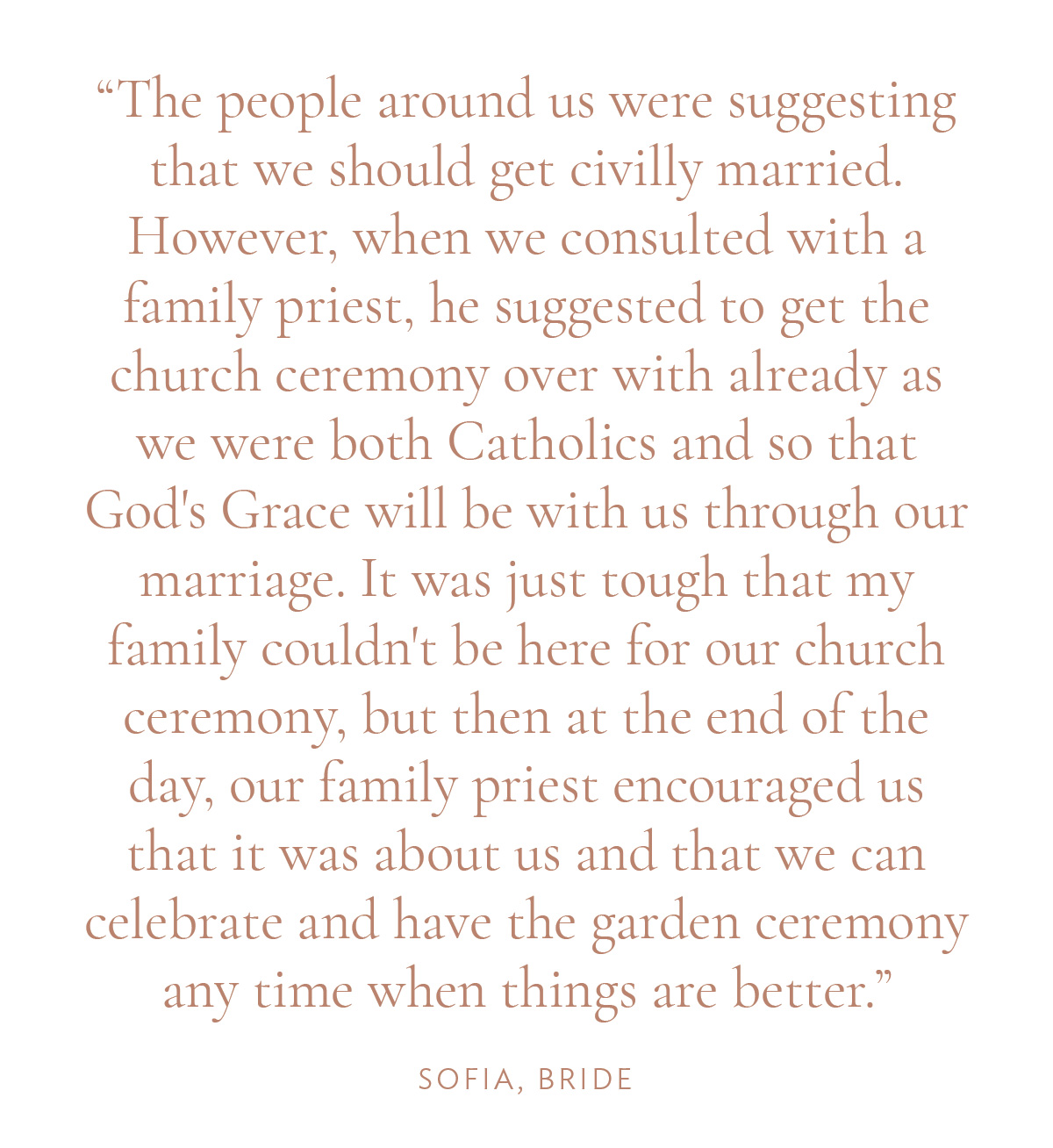 "The people around us were suggesting that we should get civilly married. However, when we consulted with a family priest, he suggested to get the church ceremony over with already as we were both Catholics and so that God's Grace will be with us through our marriage. It was just tough that my family couldn't be here for our church ceremony, but then at the end of the day, our family priest encouraged us that it was about us and that we can celebrate and have the garden ceremony any time when things are better." -Sofia, Bride