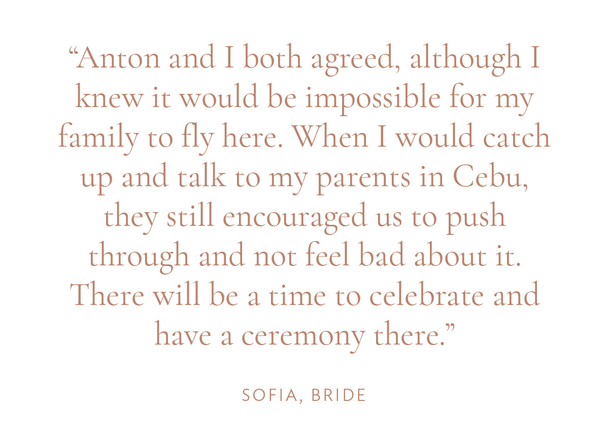 "Anton and I both agreed, although I knew it would be impossible for my family to fly here. When I would catch up and talk to my parents in Cebu, they still encouraged us to push through and not feel bad about it. There will be a time to celebrate and have a ceremony there." -Sofia, Bride