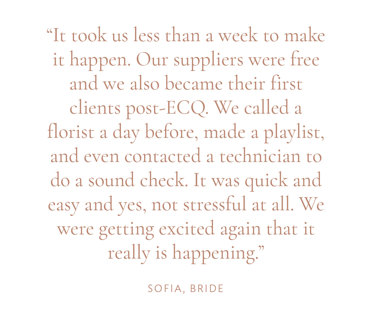 "It took us less than a week to make it happen. Our suppliers were free and we also became their first clients post-ECQ. We called a florist a day before, made a playlist, and even contacted a technician to do a sound check. It was quick and easy and yes, not stressful at all. We were getting excited again that it really is happening." -Sofia, Bride