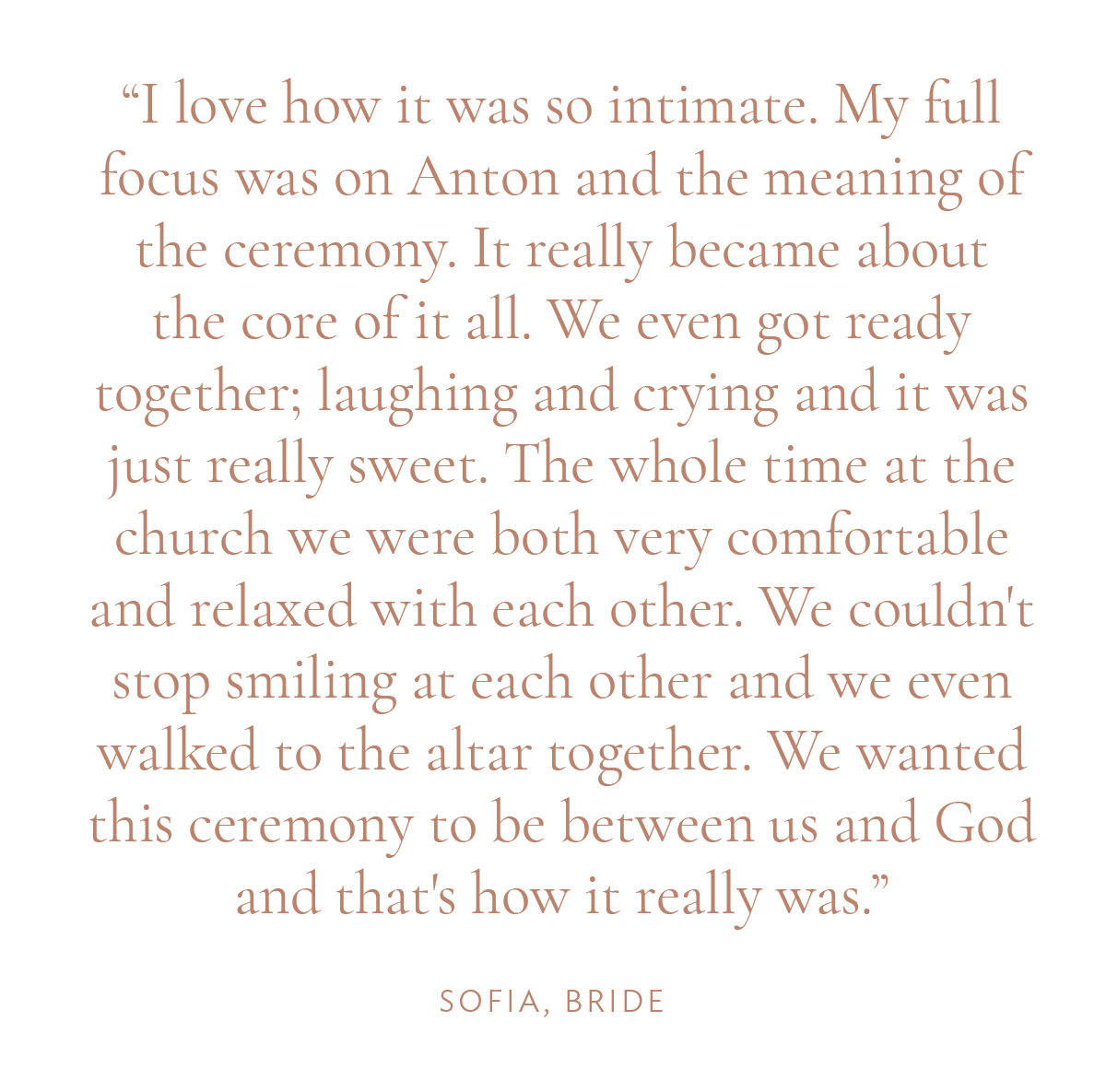 "I love how it was so intimate. My full focus was on Anton and the meaning of the ceremony. It really became about the core of it all. We even got ready together; laughing and crying and it was just really sweet. The whole time at the church we were both very comfortable and relaxed with each other. We couldn't stop smiling at each other and we even walked to the altar together. We wanted this ceremony to be between us and God and that's how it really was." -Sofia, Bride