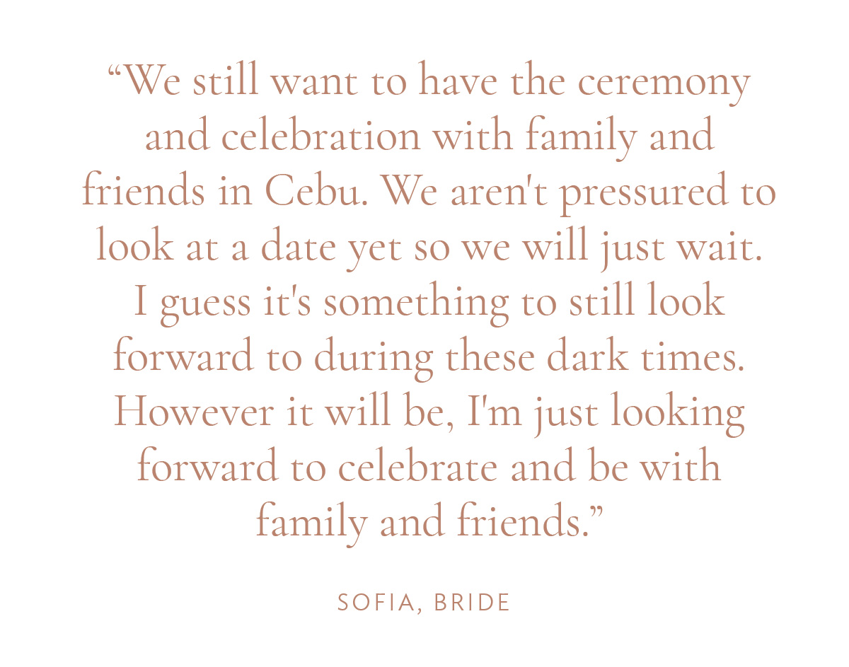 "We still want to have the ceremony and celebration with family and friends in Cebu. We aren't pressured to look at a date yet so we will just wait. I guess it's something to still look forward to during these dark times. However it will be, I'm just looking forward to celebrate and be with family and friends." -Sofia, Bride