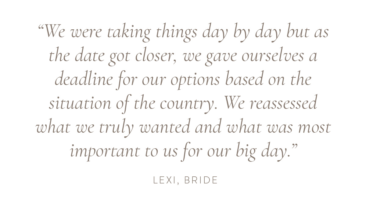 “We were taking things day by day but as the date got closer, we gave ourselves a deadline for our options based on the situation of the country. We reassessed what we truly wanted and what was most important to us for our big day.” - Lexi, bride