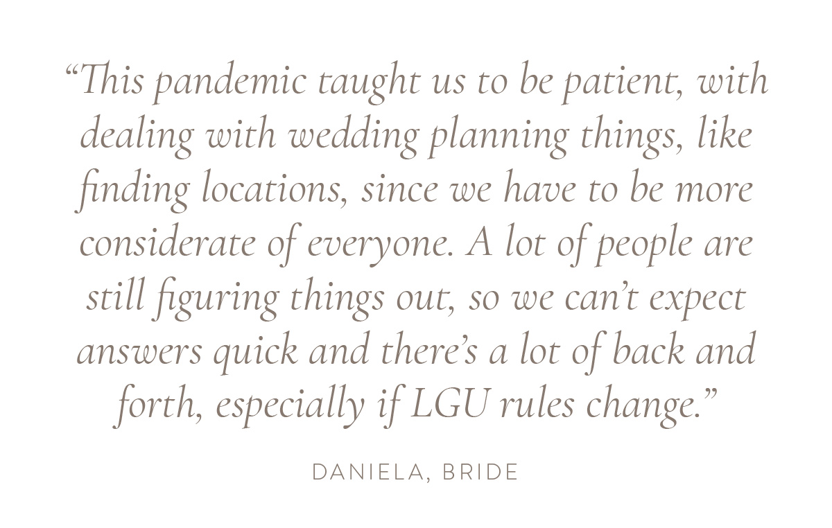 “This pandemic taught us to be patient, with dealing with wedding planning things, like finding locations, since we have to be more considerate of everyone. A lot of people are still figuring things out, so we can’t expect answers quick and there’s a lot of back and forth, especially if LGU rules change.” - Daniela, bride