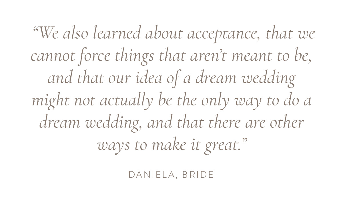 “We also learned about acceptance, that we cannot force things that aren’t meant to be, and that our idea of a dream wedding might not actually be the only way to do a dream wedding, and that there are other ways to make it great.” - Daniela, bride