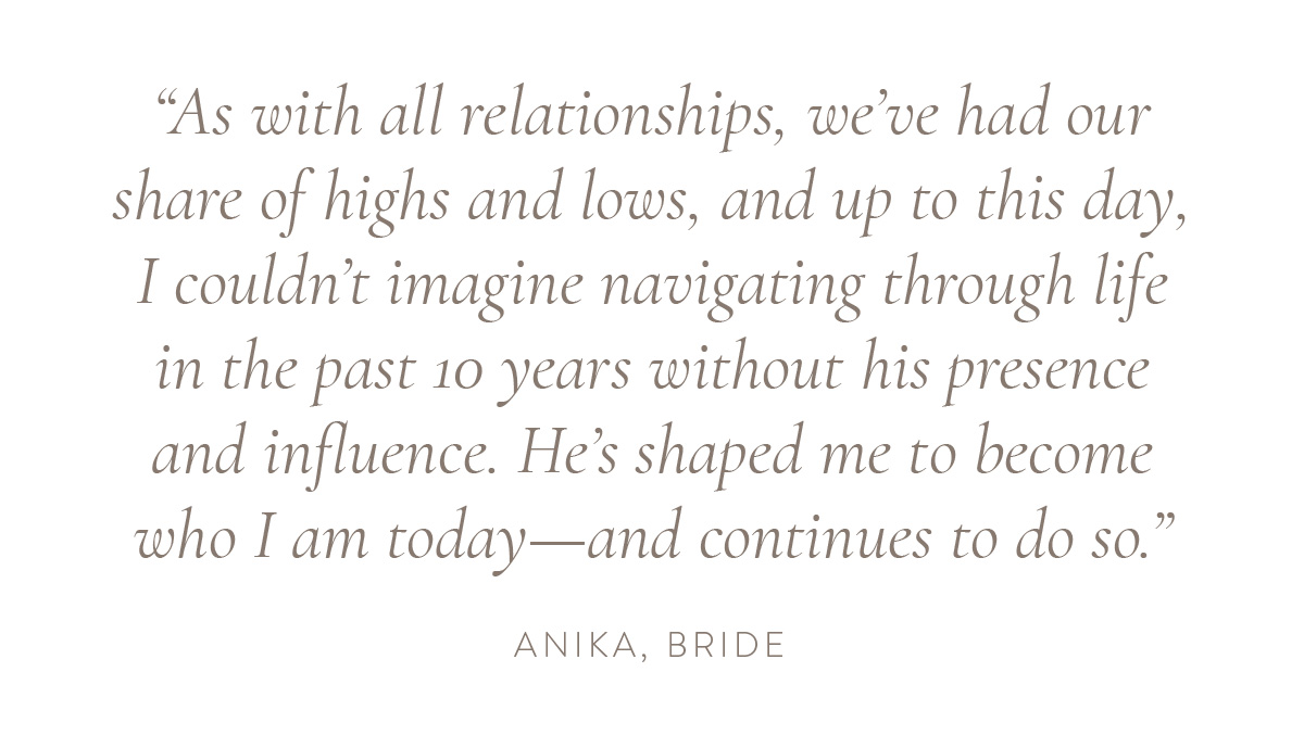 “As with all relationships, we’ve had our share of highs and lows, and up to this day, I couldn’t imagine navigating through life in the past 10 years without his presence and influence. He’s shaped me to become who I am today—and continues to do so.” - Anika, bride
