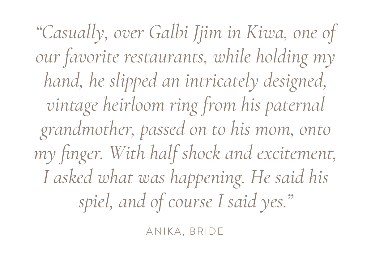 “Casually, over Galbi Jjim in Kiwa, one of our favorite restaurants, while holding my hand, he slipped an intricately designed, vintage heirloom ring from his paternal grandmother, passed on to his mom, onto my finger. With half shock and excitement, I asked what was happening. He said his spiel, and of course I said yes.” - Anika, bride