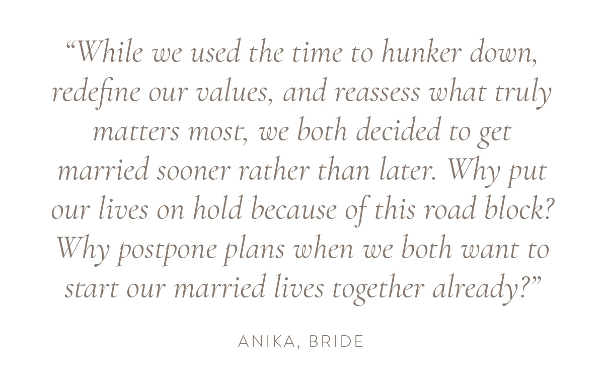 “While we used the time to hunker down, redefine our values, and reassess what truly matters most, we both decided to get married sooner rather than later. Why put our lives on hold because of this road block? Why postpone plans when we both want to start our married lives together already?” - Anika, bride