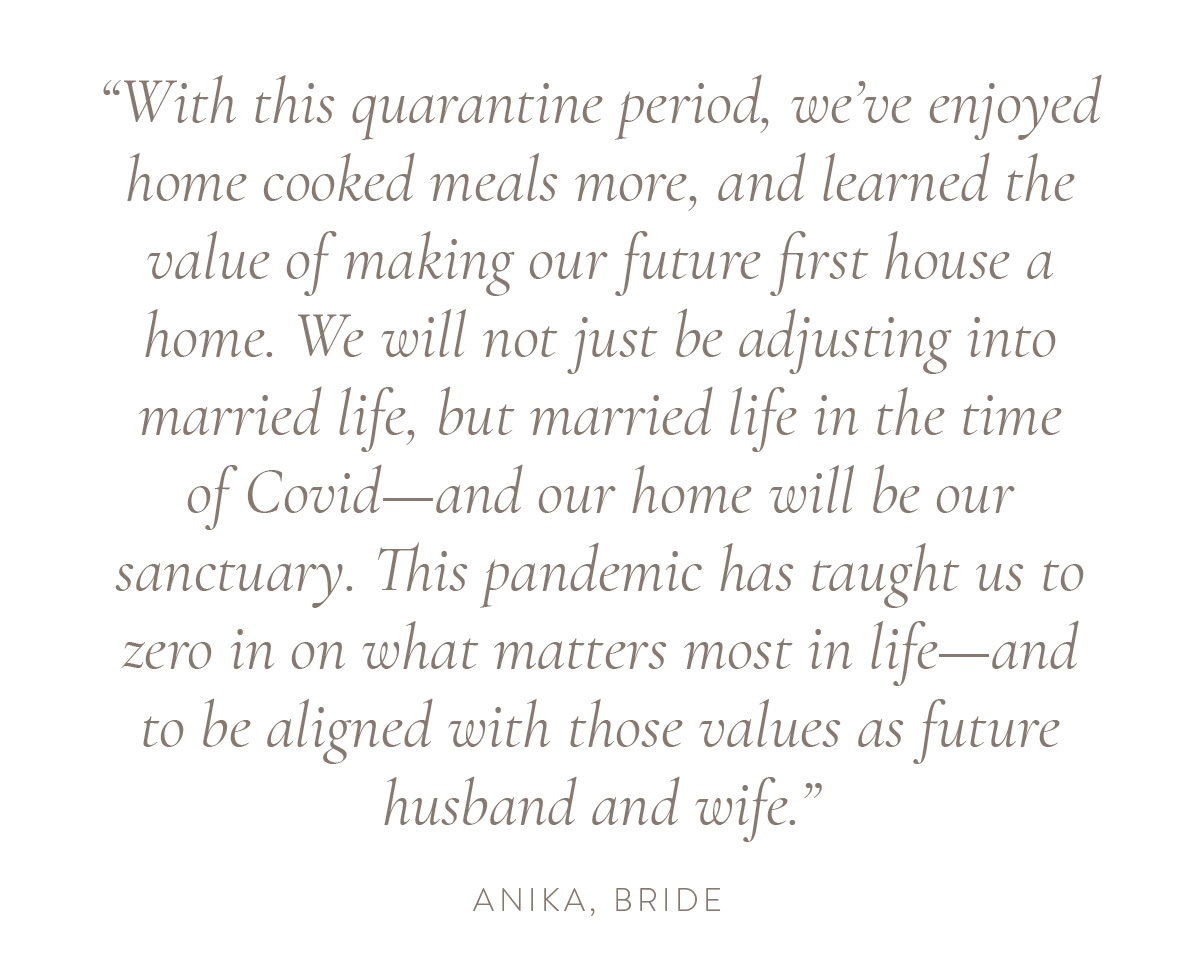 “With this quarantine period, we’ve enjoyed home cooked meals more, and learned the value of making our future first house a home. We will not just be adjusting into married life, but married life in the time of Covid—and our home will be our sanctuary. This pandemic has taught us to zero in on what matters most in life—and to be aligned with those values as future husband and wife.” - Anika, bride