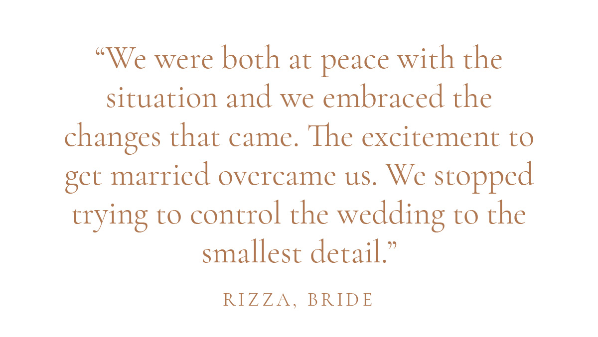 "We were both at peace with the situation and we embraced the changes that came. The excitement to get married overcame us. We stopped trying to control the wedding to the smallest detail." - Rizza, Bride