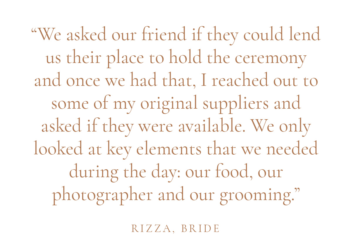 "We asked our friend if they could lend us their place to hold the ceremony and once we had that, I reached out to some of my original suppliers and asked if they were available. We only looked at key elements that we needed during the day: our food, our photographer and our grooming." - Rizza, Bride