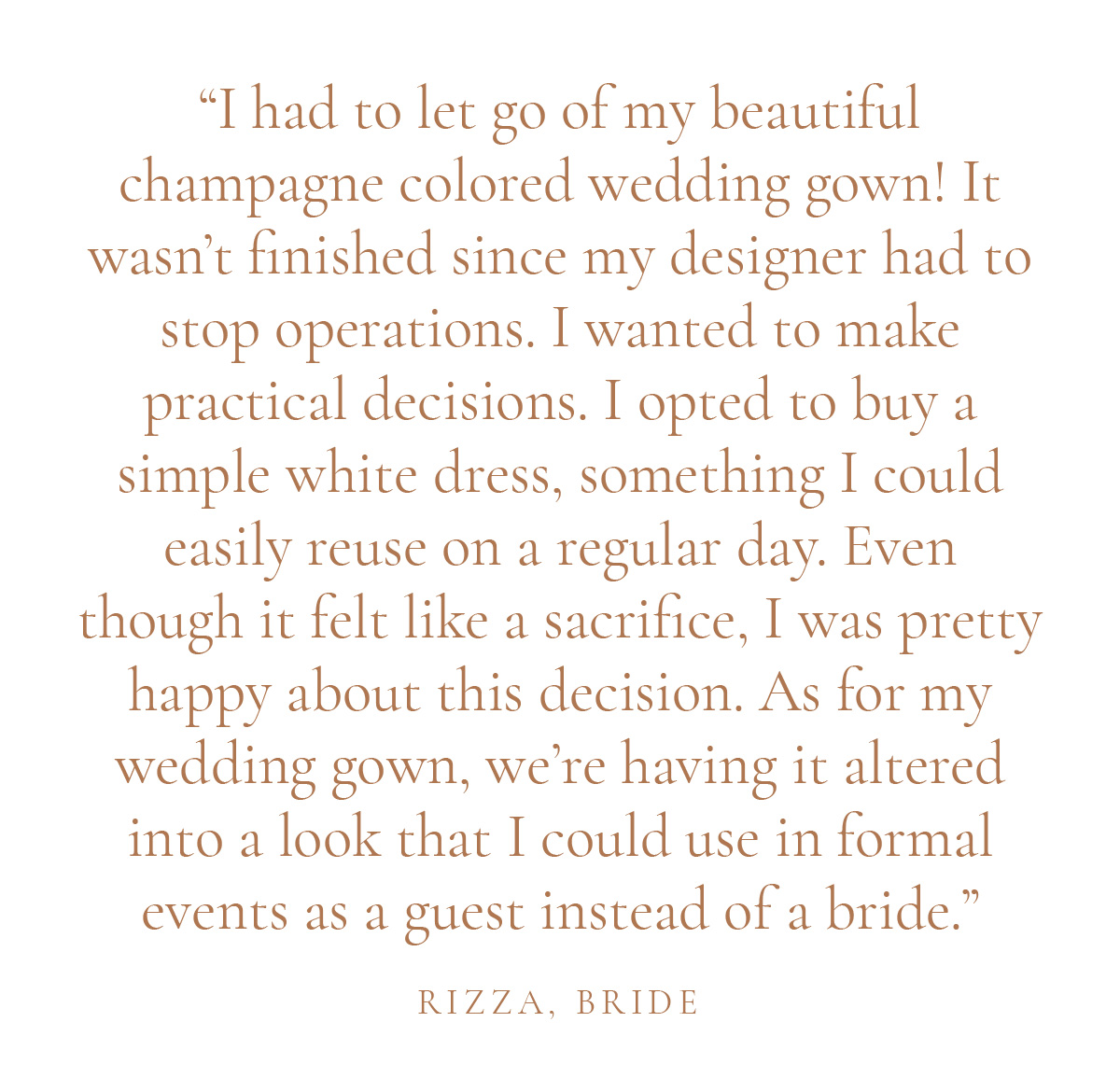 "I had to let go of my beautiful champagne colored wedding gown! It wasn't finished since my designer had to stop operations. I wanted to make practical decisions. I opted to buy a simple white dress, something I could easily reuse on a regular day. Even though it felt like a sacrifice, I was pretty happy about this decision. As for my wedding gown, we're having it altered into a look that I could use in formal events as a guest instead of a bride." - Rizza, Bride