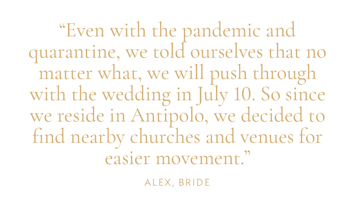 "Even with the pandemic and quarantine, we told ourselves that no matter what, we will push through with the wedding in July 10. So since we reside in Antipolo, we decided to find nearby churches and venues for easier movement." -Alex, Bride