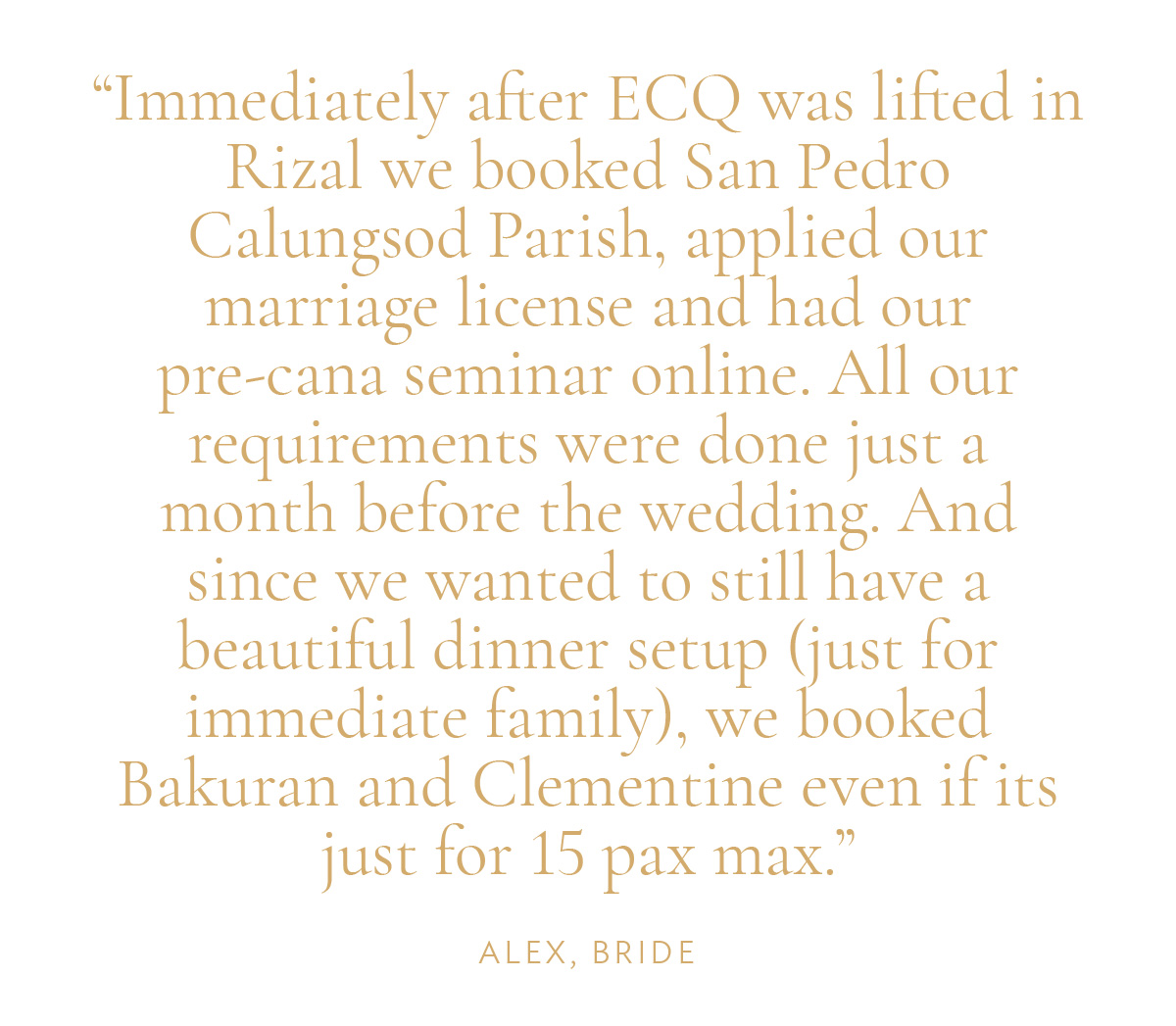 "Immediately after ECQ was lifted in Rizal we booked San Pedro Calungsod Parish, applied our marriage license and had our pre-cana seminar online. All our requirements were done just a month before the wedding. And since we wanted to still have a beautiful dinner setup (just for immediate family), we booked Bakuran and Clementine even if its just for 15 pax max." -Alex, Bride
