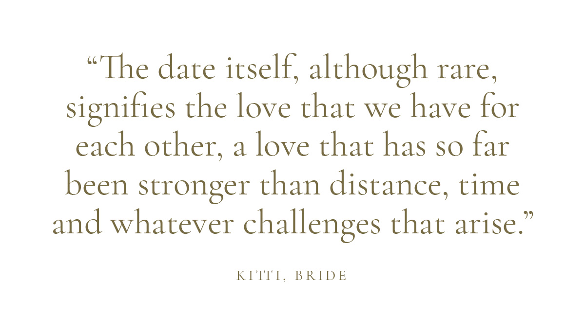"The date itself, although rare, signifies the love that we have for each other, a love that has so far been stronger than distance, time and whatever challenges that arise." Kitti, Bride
