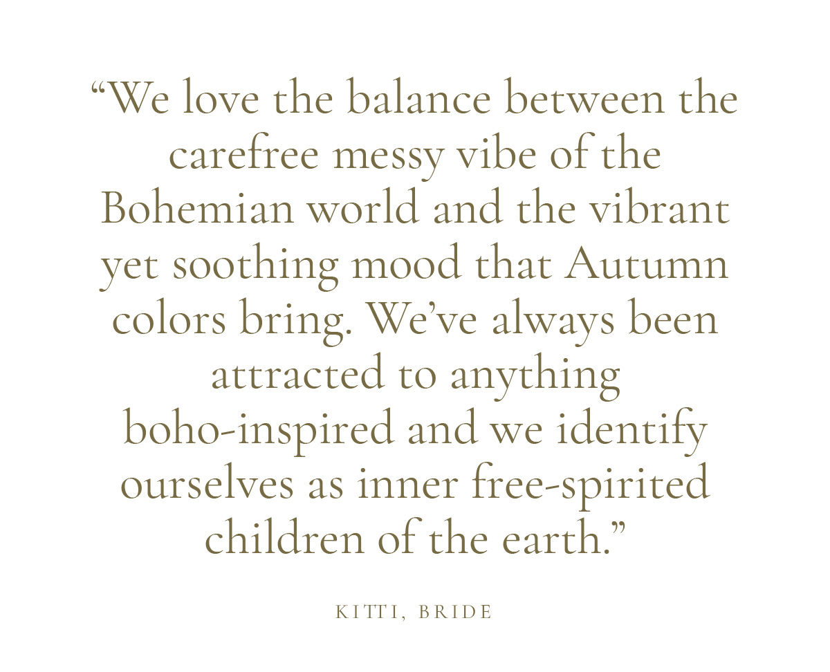 "We love the balance between the carefree messy vibe of the Bohemian world and the vibrant yet soothing mood that Autumn colors bring. We’ve always been attracted to anything boho-inspired and we identify ourselves as inner free-spirited children of the earth." Kitti, Bride