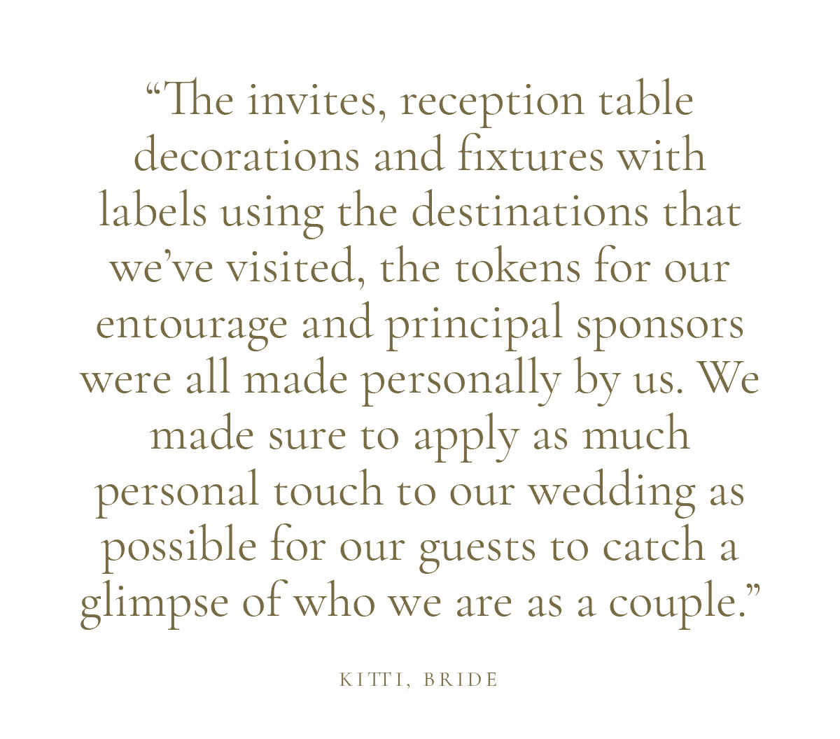 "The invites, reception table decorations and fixtures with labels using the destinations that we’ve visited, the tokens for our entourage and principal sponsors were all made personally by us. We made sure to apply as much personal touch to our wedding as possible for our guests to catch a glimpse of who we are as a couple." Kitti, Bride