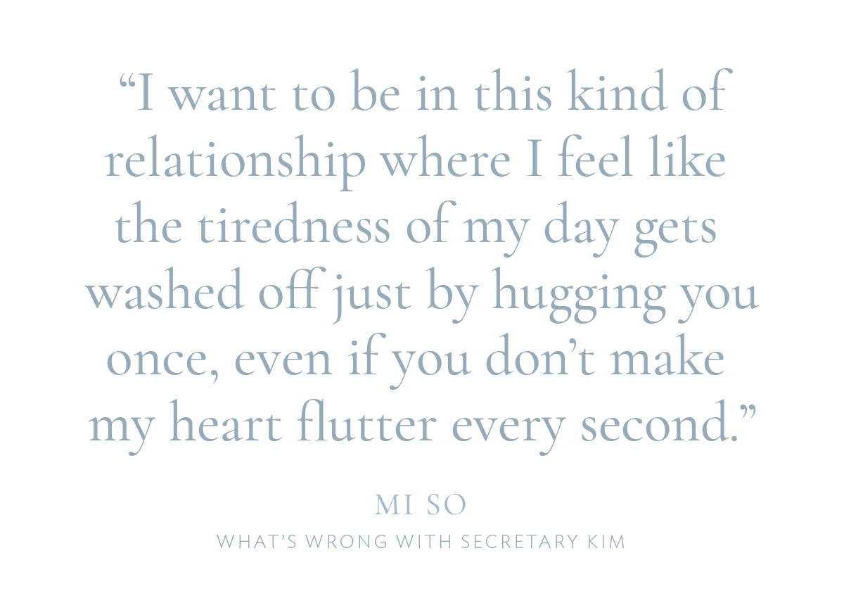 "I want to be in this kind of relationship where I feel like the tiredness of my day gets washed off just by hugging you once, even if you don’t make my heart flutter every second.“—Mi So, What’s Wrong With Secretary Kim