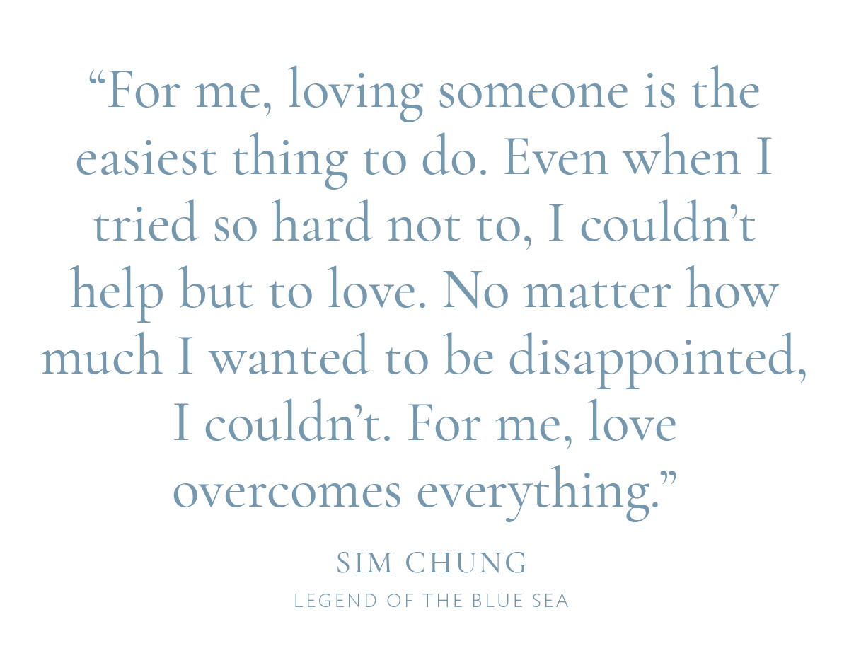 "For me, loving someone is the easiest thing to do. Even when I tried so hard not to, I couldn't help but to love. No matter how much I wanted to be disappointed, I couldn’t. For me, love overcomes everything.” —Sim Chung, Legend of the Blue Sea
