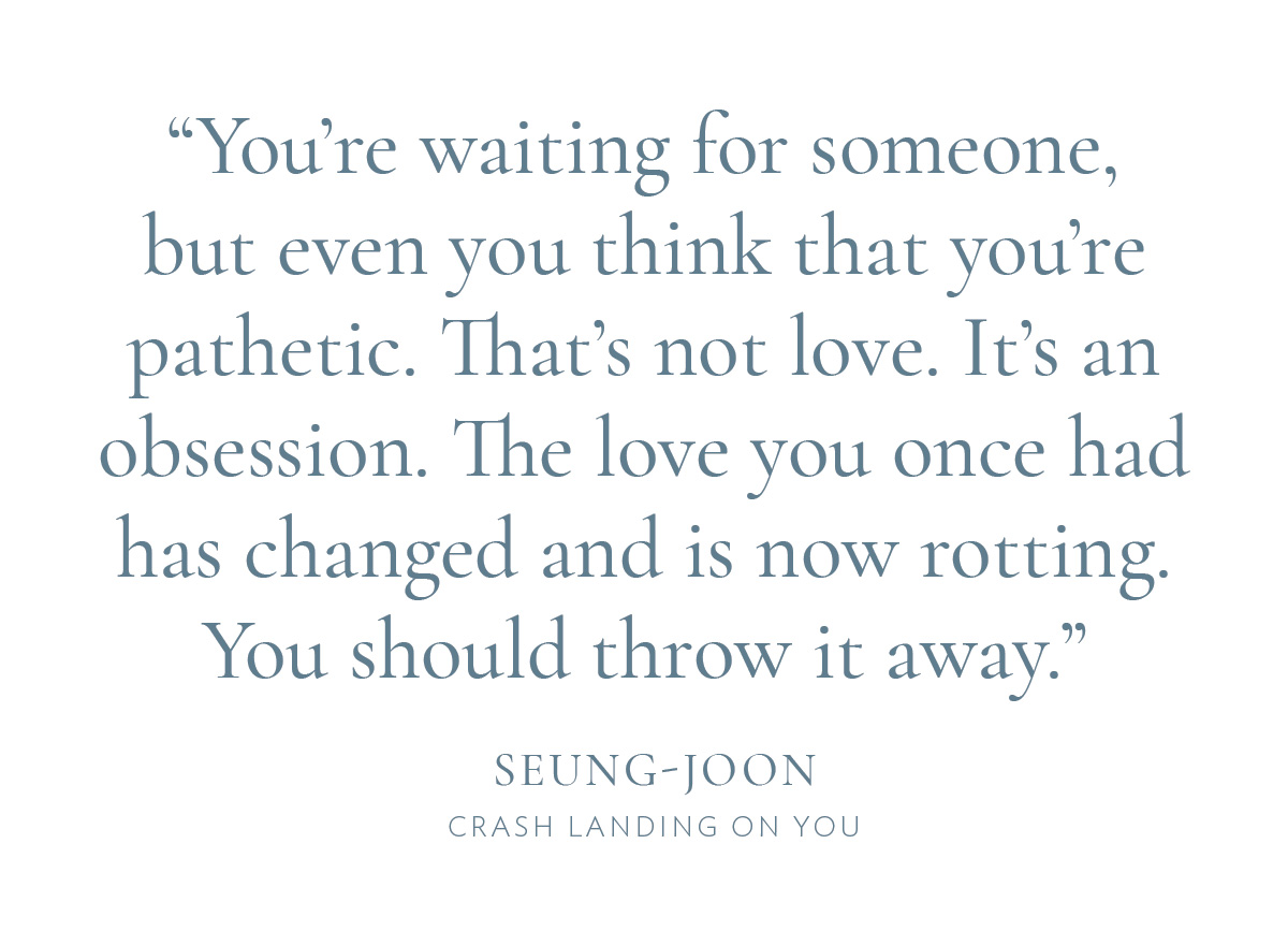 "You're waiting for someone, but even you think that you're pathetic. That's not love. It's an obsession. The love you once had has changed and is now rotting. You should throw it away." —Seung-joon, Crash Landing On You