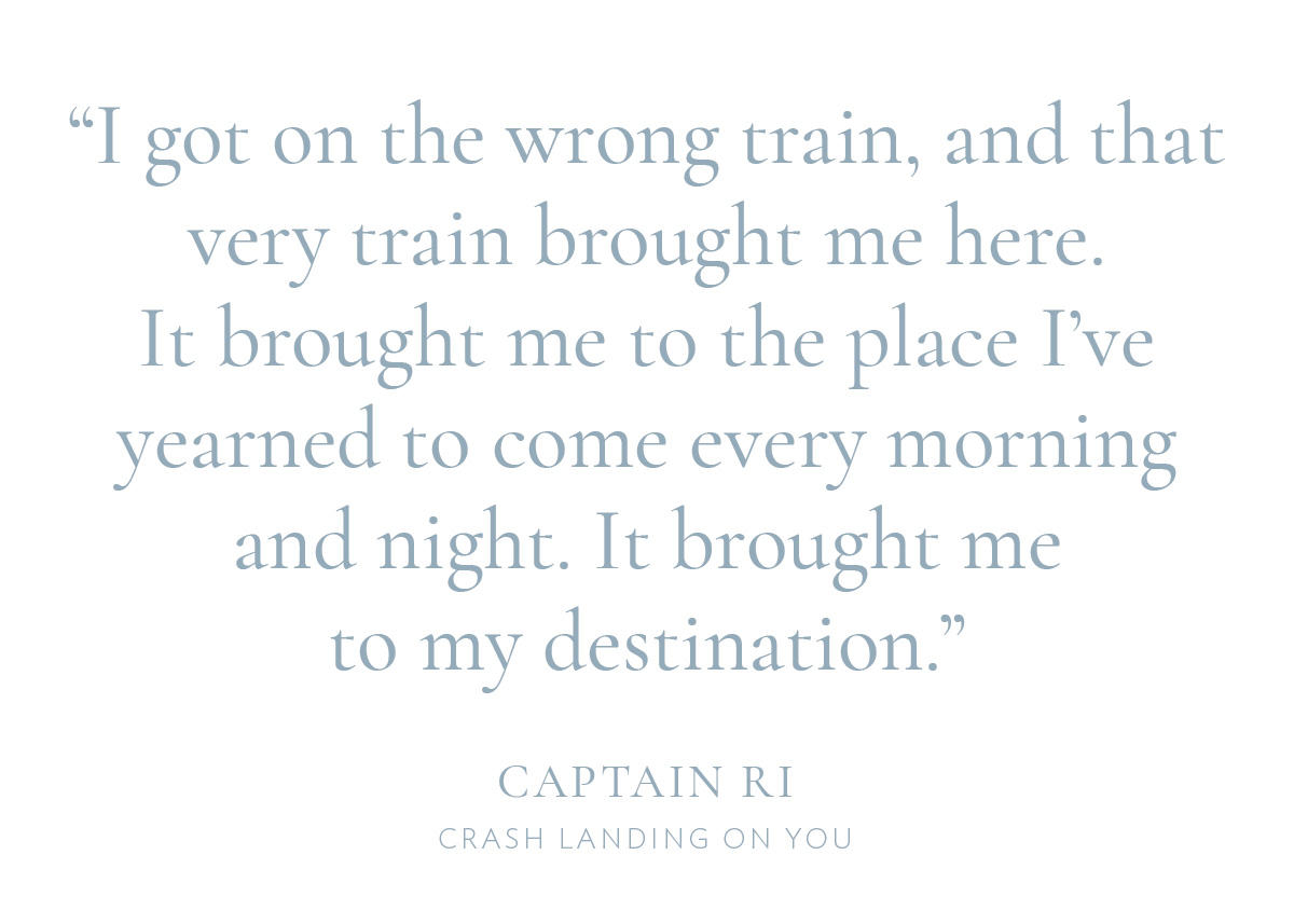 “I got on the wrong train, and that very train brought me here. It brought me to the place I've yearned to come every morning and night. It brought me to my destination.” —Captain Ri, Crash Landing On You