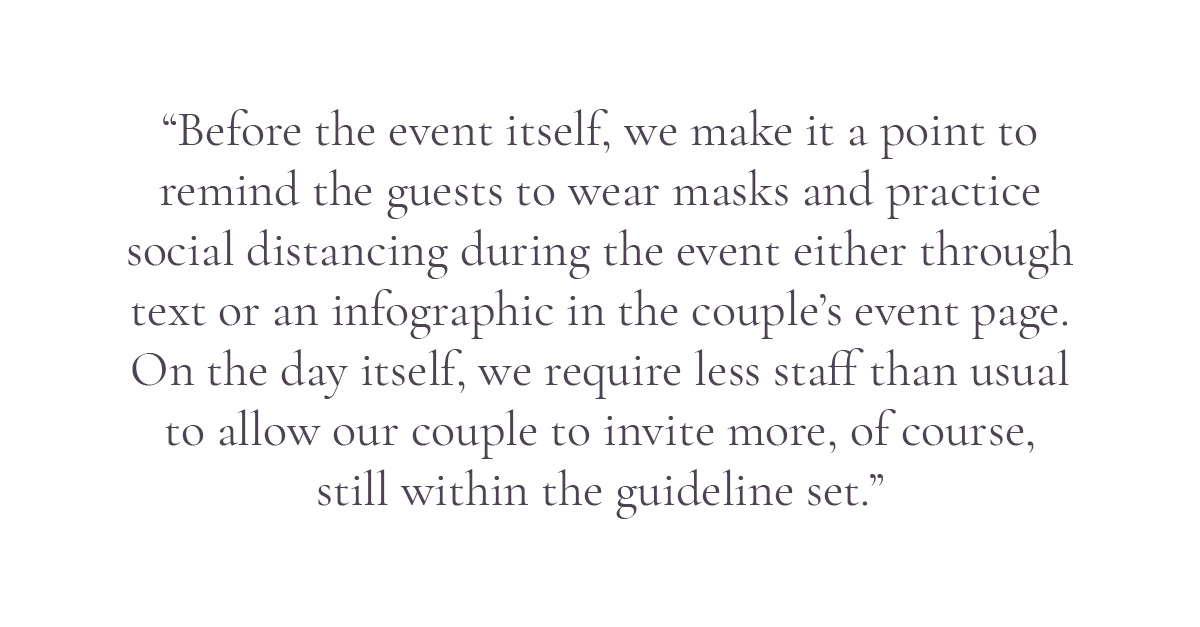 (Pull-quote layout) “Before the event itself, we make it a point to remind the guests to wear masks and practice social distancing during the event either through text or an infographic in the couple's event page. On the day itself, we require less staff than usual to allow our couple to invite more, of course, still within the guideline set.”